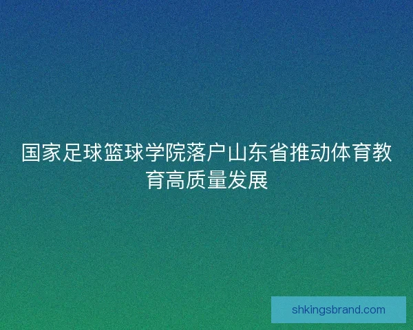 国家足球篮球学院落户山东省推动体育教育高质量发展