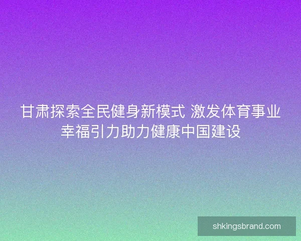 甘肃探索全民健身新模式 激发体育事业幸福引力助力健康中国建设