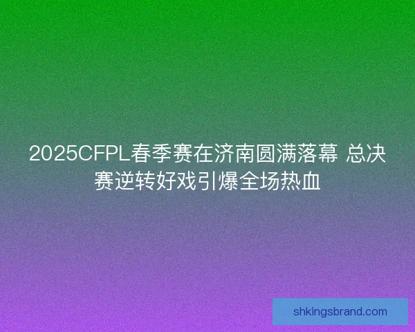 2025CFPL春季赛在济南圆满落幕 总决赛逆转好戏引爆全场热血