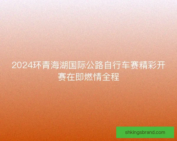 2024环青海湖国际公路自行车赛精彩开赛在即燃情全程
