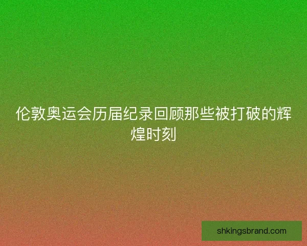 伦敦奥运会历届纪录回顾那些被打破的辉煌时刻