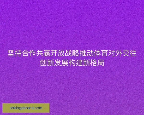 坚持合作共赢开放战略推动体育对外交往创新发展构建新格局