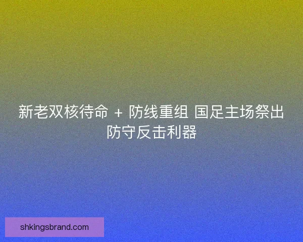 新老双核待命 + 防线重组 国足主场祭出防守反击利器