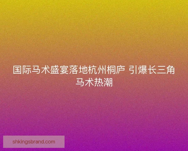 国际马术盛宴落地杭州桐庐 引爆长三角马术热潮