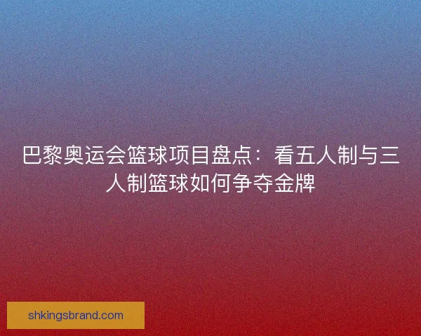 巴黎奥运会篮球项目盘点：看五人制与三人制篮球如何争夺金牌