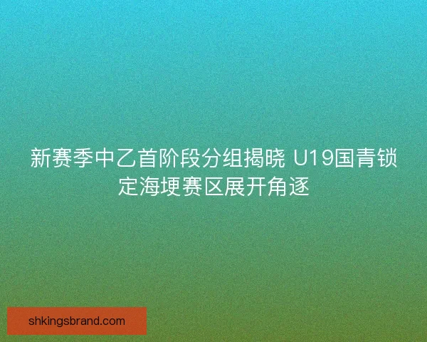 新赛季中乙首阶段分组揭晓 U19国青锁定海埂赛区展开角逐