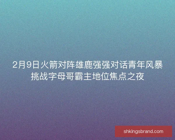 2月9日火箭对阵雄鹿强强对话青年风暴挑战字母哥霸主地位焦点之夜