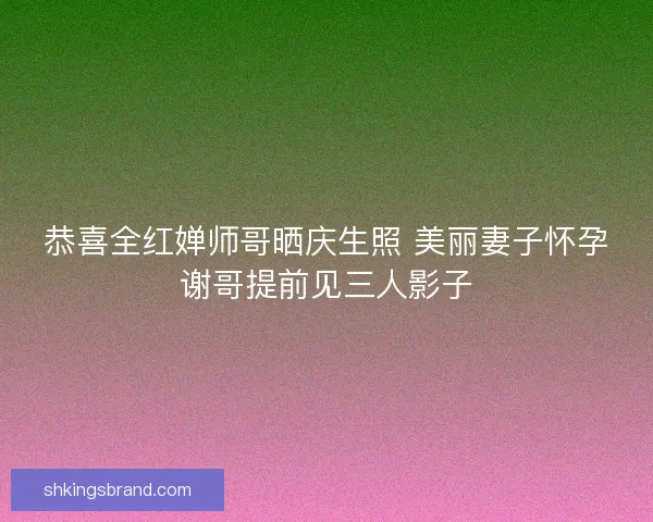 恭喜全红婵师哥晒庆生照 美丽妻子怀孕谢哥提前见三人影子