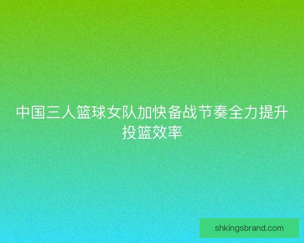 中国三人篮球女队加快备战节奏全力提升投篮效率