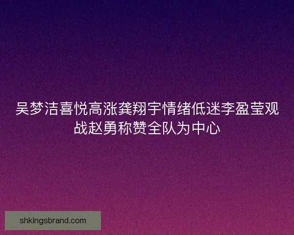 吴梦洁喜悦高涨龚翔宇情绪低迷李盈莹观战赵勇称赞全队为中心