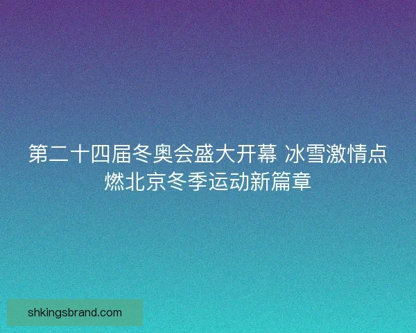 第二十四届冬奥会盛大开幕 冰雪激情点燃北京冬季运动新篇章