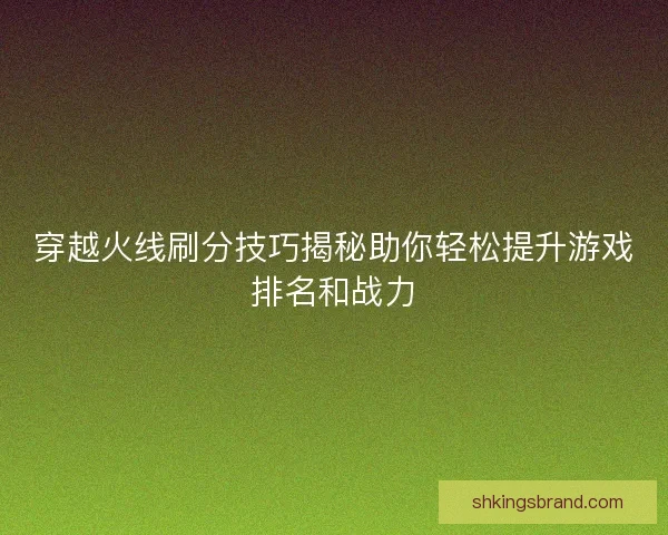 穿越火线刷分技巧揭秘助你轻松提升游戏排名和战力