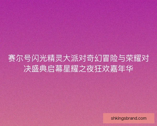 赛尔号闪光精灵大派对奇幻冒险与荣耀对决盛典启幕星耀之夜狂欢嘉年华
