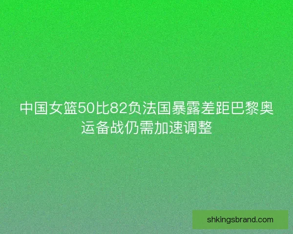 中国女篮50比82负法国暴露差距巴黎奥运备战仍需加速调整