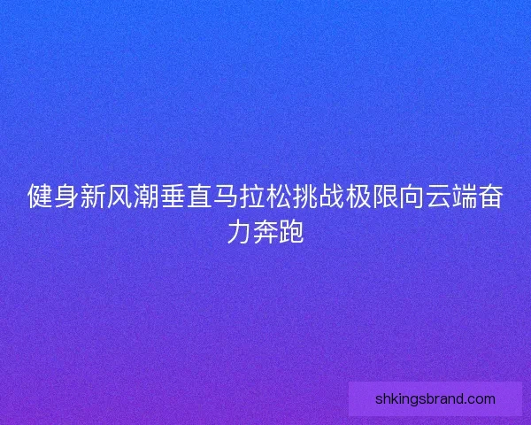 健身新风潮垂直马拉松挑战极限向云端奋力奔跑