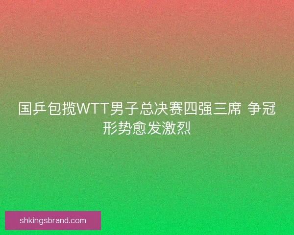 国乒包揽WTT男子总决赛四强三席 争冠形势愈发激烈