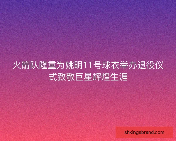 火箭队隆重为姚明11号球衣举办退役仪式致敬巨星辉煌生涯